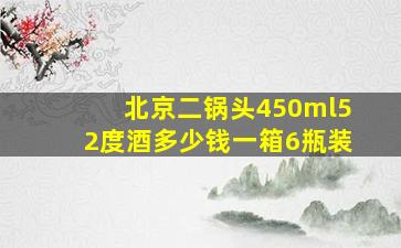 北京二锅头450ml52度酒多少钱一箱6瓶装