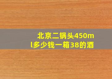 北京二锅头450ml多少钱一箱38的酒