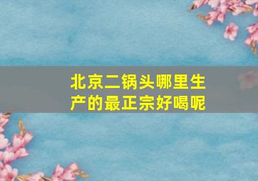 北京二锅头哪里生产的最正宗好喝呢