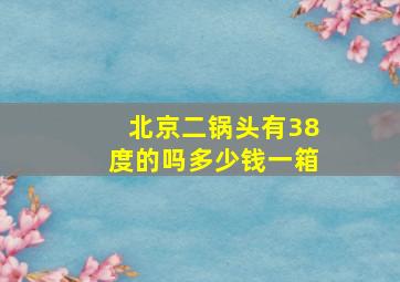 北京二锅头有38度的吗多少钱一箱