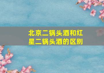 北京二锅头酒和红星二锅头酒的区别