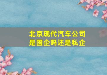 北京现代汽车公司是国企吗还是私企