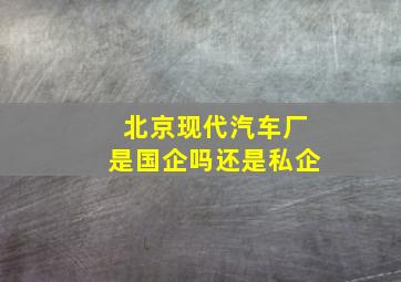 北京现代汽车厂是国企吗还是私企