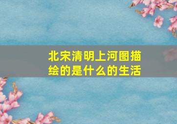 北宋清明上河图描绘的是什么的生活