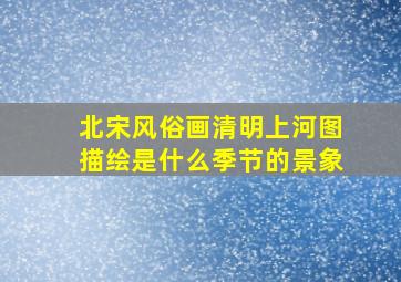 北宋风俗画清明上河图描绘是什么季节的景象