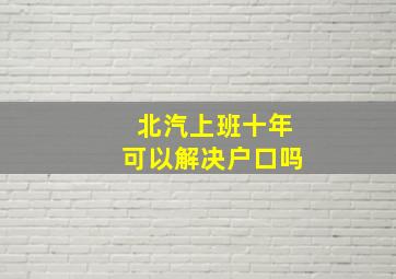 北汽上班十年可以解决户口吗