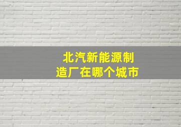 北汽新能源制造厂在哪个城市