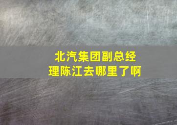 北汽集团副总经理陈江去哪里了啊