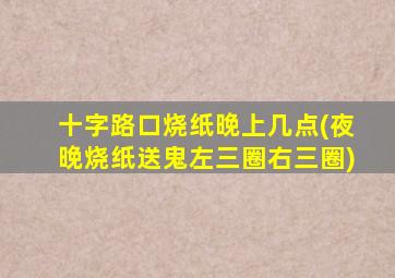 十字路口烧纸晚上几点(夜晚烧纸送鬼左三圈右三圈)