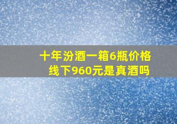 十年汾酒一箱6瓶价格线下960元是真酒吗