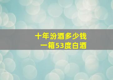 十年汾酒多少钱一箱53度白酒