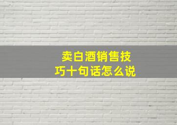 卖白酒销售技巧十句话怎么说