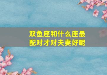 双鱼座和什么座最配对才对夫妻好呢