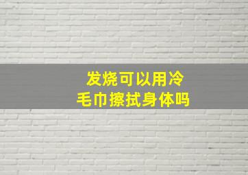 发烧可以用冷毛巾擦拭身体吗