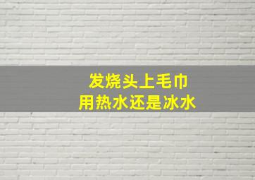 发烧头上毛巾用热水还是冰水