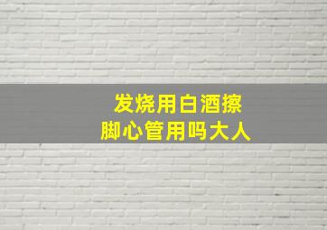 发烧用白酒擦脚心管用吗大人