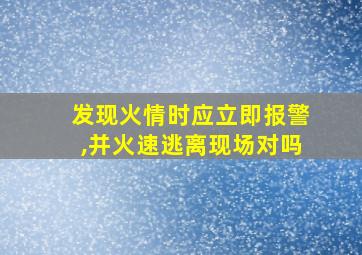 发现火情时应立即报警,并火速逃离现场对吗