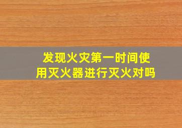 发现火灾第一时间使用灭火器进行灭火对吗