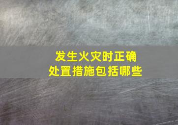 发生火灾时正确处置措施包括哪些