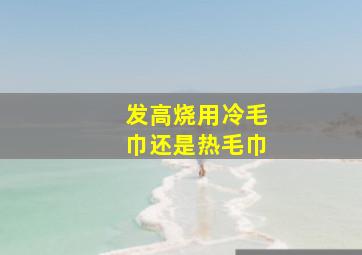 发高烧用冷毛巾还是热毛巾