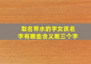 取名带水的字女孩名字有哪些含义呢三个字