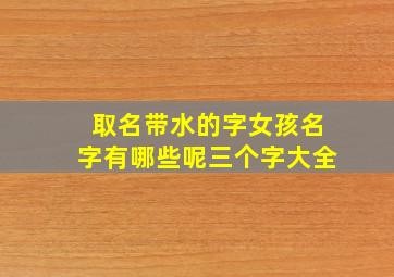 取名带水的字女孩名字有哪些呢三个字大全