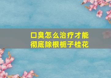 口臭怎么治疗才能彻底除根栀子桂花