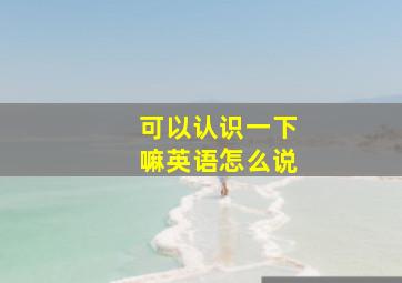 可以认识一下嘛英语怎么说