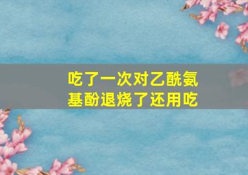 吃了一次对乙酰氨基酚退烧了还用吃