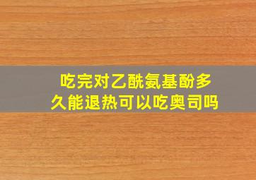 吃完对乙酰氨基酚多久能退热可以吃奥司吗