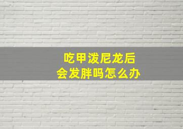 吃甲泼尼龙后会发胖吗怎么办