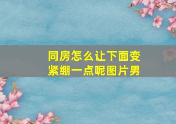 同房怎么让下面变紧绷一点呢图片男