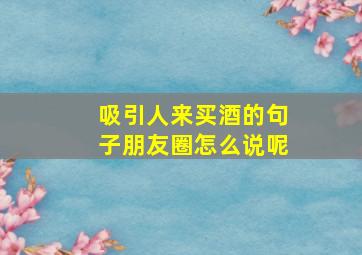 吸引人来买酒的句子朋友圈怎么说呢