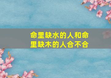 命里缺水的人和命里缺木的人合不合