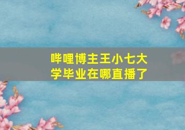 哔哩博主王小七大学毕业在哪直播了