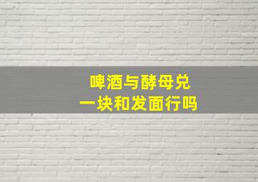 啤酒与酵母兑一块和发面行吗