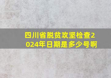 四川省脱贫攻坚检查2024年日期是多少号啊