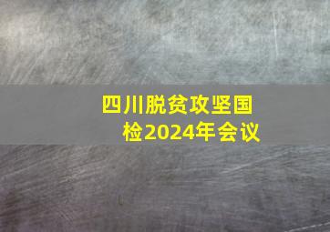 四川脱贫攻坚国检2024年会议