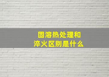 固溶热处理和淬火区别是什么