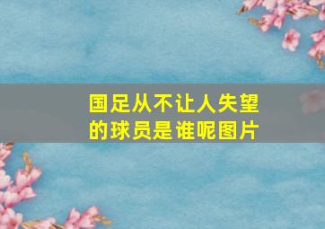 国足从不让人失望的球员是谁呢图片