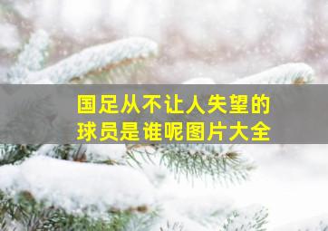 国足从不让人失望的球员是谁呢图片大全