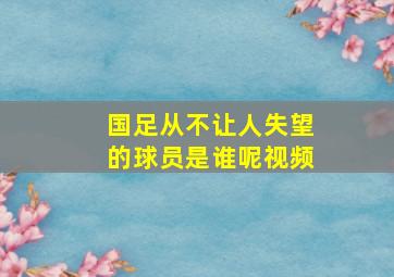 国足从不让人失望的球员是谁呢视频