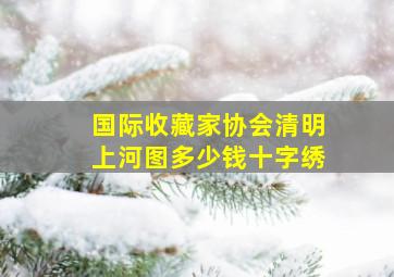 国际收藏家协会清明上河图多少钱十字绣