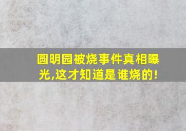 圆明园被烧事件真相曝光,这才知道是谁烧的!