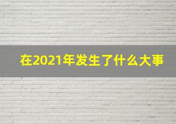 在2021年发生了什么大事