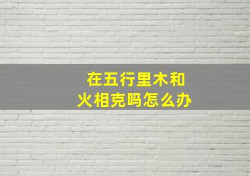 在五行里木和火相克吗怎么办