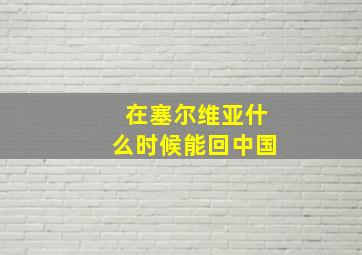 在塞尔维亚什么时候能回中国