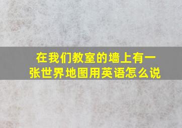 在我们教室的墙上有一张世界地图用英语怎么说