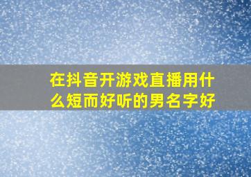 在抖音开游戏直播用什么短而好听的男名字好