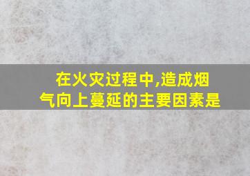 在火灾过程中,造成烟气向上蔓延的主要因素是